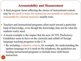 Accountability and Measurement
 A final program factor affecting the choice of instructional content
may be the need to make the instruction accountable to authorities or
measurable by external measures usually tests.
 Teachers and instructional programs often teach toward a particular
kind of knowledge, even though the knowledge may not be what the
students really need.
 A recent example is the impact that the new ACTFL Proficiency
Guidelines seem to have on the curricula and syllabi of foreign
language teaching programs in the U.S.
 By including evaluative criteria, for example, for understanding the
spoken language as it is used on the telephone, the guidelines are
leading instructional programs to include more skill-based
instruction.
9
 