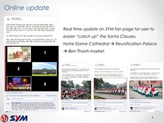 Online update
Real time update on SYM fan page for user to
easier “catch up” the Santa Clauses.
Notre Dame Cathedral  Reunification Palace
 Ben Thanh market
 