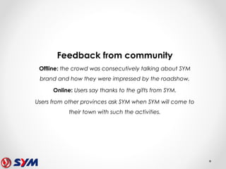 Feedback from community
Offline: the crowd was consecutively talking about SYM
brand and how they were impressed by the roadshow.
Online: Users say thanks to the gifts from SYM.
Users from other provinces ask SYM when SYM will come to
their town with such the activities.
 
