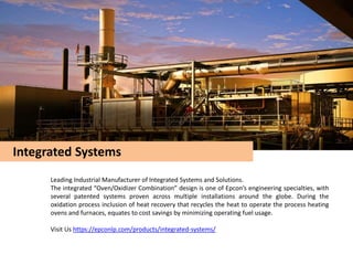 Integrated Systems
Leading Industrial Manufacturer of Integrated Systems and Solutions.
The integrated “Oven/Oxidizer Combination” design is one of Epcon’s engineering specialties, with
several patented systems proven across multiple installations around the globe. During the
oxidation process inclusion of heat recovery that recycles the heat to operate the process heating
ovens and furnaces, equates to cost savings by minimizing operating fuel usage.
Visit Us https://epconlp.com/products/integrated-systems/
 