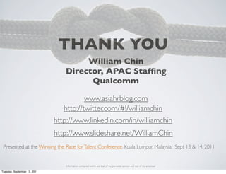 THANK YOU
                                      William Chin
                                 Director, APAC Stafﬁng
                                       Qualcomm

                                         www.asiahrblog.com
                                 http://twitter.com/#!/williamchin
                              http://www.linkedin.com/in/williamchin
                              http://www.slideshare.net/WilliamChin
 Presented at the Winning the Race for Talent Conference. Kuala Lumpur, Malaysia. Sept 13 & 14, 2011


                                 Information contained within are that of my personal opinion and not of my employer

Tuesday, September 13, 2011
 