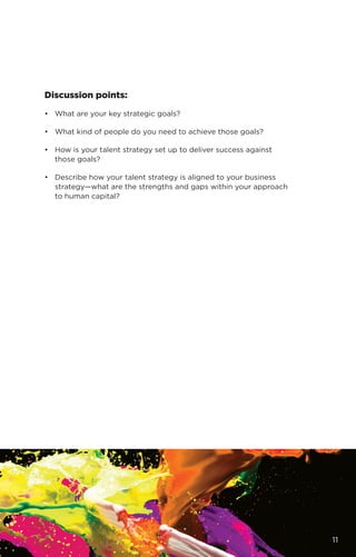 Discussion points:
•	 What are your key strategic goals?
•	 What kind of people do you need to achieve those goals?
•	 How is your talent strategy set up to deliver success against
those goals?
•	 Describe how your talent strategy is aligned to your business
strategy—what are the strengths and gaps within your approach
to human capital?
11
 