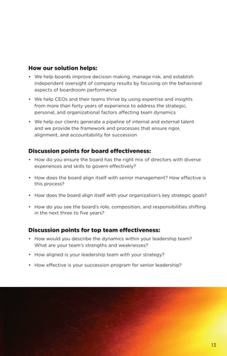 How our solution helps:
•	 We help boards improve decision making, manage risk, and establish
independent oversight of company results by focusing on the behavioral
aspects of boardroom performance
•	 We help CEOs and their teams thrive by using expertise and insights
	 from more than forty years of experience to address the strategic,
personal, and organizational factors affecting team dynamics
•	 We help our clients generate a pipeline of internal and external talent
	 and we provide the framework and processes that ensure rigor,
	 alignment, and accountability for succession
Discussion points for board effectiveness:
•	 How do you ensure the board has the right mix of directors with diverse
experiences and skills to govern effectively?
•	 How does the board align itself with senior management? How effective is
this process?
•	 How does the board align itself with your organization’s key strategic goals?
•	 How do you see the board’s role, composition, and responsibilities shifting
in the next three to five years?
Discussion points for top team effectiveness:
•	 How would you describe the dynamics within your leadership team?
	 What are your team’s strengths and weaknesses?
•	 How aligned is your leadership team with your strategy?
•	 How effective is your succession program for senior leadership?
13
 