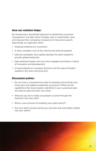 How our solution helps:
By introducing a disciplined approach to leadership succession
management, we help clients mitigate risks to shareholder value
and improve their companies’ prospects for long-term growth.
Specifically, our approach offers:
•	 Ongoing readiness for succession
•	 A clear, complete view of the internal and external pipeline
•	 Internal candidates who rapidly develop the skills needed to
provide global leadership
•	 High potential leaders who are more engaged and foster a culture
of innovation and development
•	 A board aligned on company direction and the type of leaders
needed in the short and long term
Discussion points:
•	 Do you have a comprehensive plan to develop and promote your
rising stars and address leadership succession? What are the
capabilities that future leaders identified in your succession plan
will need to step into their new roles?
•	 What do you do to make sure people succeed through the
transition into new roles?
•	 What is your process for building your talent bench?
•	 Are your talent reviews giving you accurate and actionable insights
into your talent?
15
 