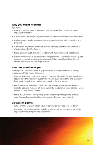 Why you might need us:
You have:
•	 A new organizational or business unit strategy that requires a large
organizational shift
•	 A disconnect between organizational strategy and operational execution
•	 A disengaged leadership team and/or a culture that lacks meaning and
purpose
•	 A need for alignment of senior leaders and key contributors around a
shared vision for the future
•	 Not a deep enough bench of leaders with future-focused capabilities
•	 Disjointed executive development programs (i.e., business schools, guest
speakers, executive education programs) that don’t hold together or
create new value for the organization
How our solution helps:
We help our clients bridge the gap between strategy and execution by
focusing on three major concepts:
•	 Context Is King – creating a real and relevant platform for learning that is
focused on their culture, customers, markets, competitors, and strategy.
Real work is performed as leaders develop for the future
•	 Focus on What You Need to Do and Be – helping leaders get beyond
skills to address the core of their authentic leadership, their point of view,
and who they are as people
•	 Make it a Journey – integrating diverse learning strategies to create a
seamless and compelling learning journey for each participant
Discussion points:
•	 What are the ways in which your organization develops its leaders?
•	 Are your current leadership development activities producing tangible
organizational and personal outcomes?
19
 