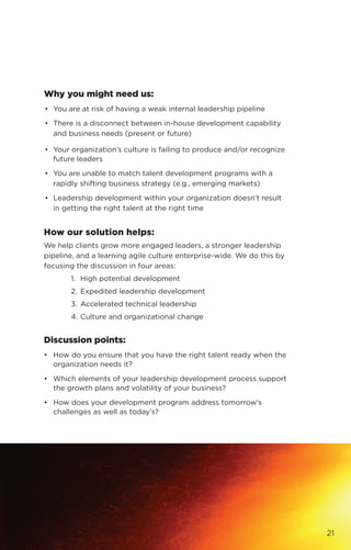 Why you might need us:
•	 You are at risk of having a weak internal leadership pipeline
•	 There is a disconnect between in-house development capability
and business needs (present or future)
•	 Your organization’s culture is failing to produce and/or recognize
future leaders
•	 You are unable to match talent development programs with a
rapidly shifting business strategy (e.g., emerging markets)
•	 Leadership development within your organization doesn’t result
in getting the right talent at the right time
How our solution helps:
We help clients grow more engaged leaders, a stronger leadership
pipeline, and a learning agile culture enterprise-wide. We do this by
focusing the discussion in four areas:
1. 	High potential development
2. 	Expedited leadership development
3. 	Accelerated technical leadership
4. 	Culture and organizational change
Discussion points:
•	 How do you ensure that you have the right talent ready when the
organization needs it?
•	 Which elements of your leadership development process support
the growth plans and volatility of your business?
•	 How does your development program address tomorrow’s
challenges as well as today’s?
21
 
