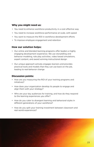 Why you might need us:
•	 You need to enhance workforce productivity in a cost effective way
•	 You need to increase workforce performance at scale, with speed
•	 You want to measure the ROI in workforce development efforts
•	 To improve employee engagement and retention
How our solution helps:
•	 Our online and blended learning programs offer leaders a highly
engaging development experience. We use storytelling and
behavior modeling, role play activities, video based simulations,
expert content, and award winning instructional design
•	 Our unique approach actively engages learners and provides
practical tools and models that they can use back on the job,
leading to real behavior change
Discussion points:
•	 How are you measuring the ROI of your training programs and
initiatives?
•	 How does your organization develop its people to engage and
align them with your strategy?
•	 Who are your key audiences for training, and how do they respond
to the learning experiences you offer?
•	 How do you cater to divergent learning and behavioral styles in
different generations of your workforce?
•	 How do you split your training investment between classroom and
real world experiences?
23
 