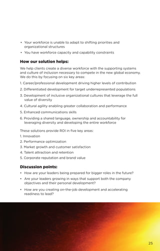 •	 Your workforce is unable to adapt to shifting priorities and
organizational structures
•	 You have workforce capacity and capability constraints
How our solution helps:
We help clients create a diverse workforce with the supporting systems
and culture of inclusion necessary to compete in the new global economy.
We do this by focusing on six key areas:
1. Career/professional development driving higher levels of contribution
2. Differentiated development for target underrepresented populations
3. Development of inclusive organizational cultures that leverage the full
value of diversity
4. Cultural agility enabling greater collaboration and performance
5. Enhanced communications skills
6. Providing a shared language, ownership and accountability for
leveraging diversity and developing the entire workforce
These solutions provide ROI in five key areas:
1. Innovation
2. Performance optimization
3. Market growth and customer satisfaction
4. Talent attraction and retention
5. Corporate reputation and brand value
Discussion points:
•	 How are your leaders being prepared for bigger roles in the future?
•	 Are your leaders growing in ways that support both the company
objectives and their personal development?
•	 How are you creating on-the-job development and accelerating
readiness to lead?
25
 