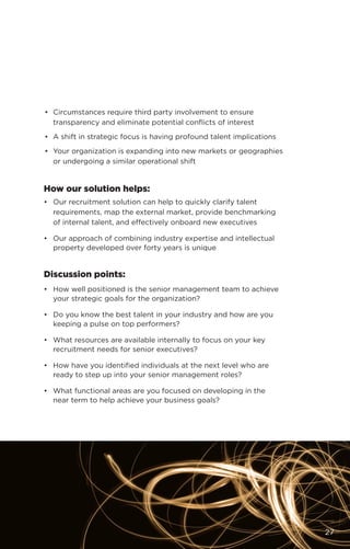 •	 Circumstances require third party involvement to ensure
transparency and eliminate potential conflicts of interest
•	 A shift in strategic focus is having profound talent implications
•	 Your organization is expanding into new markets or geographies
or undergoing a similar operational shift
How our solution helps:
•	 Our recruitment solution can help to quickly clarify talent
requirements, map the external market, provide benchmarking
of internal talent, and effectively onboard new executives
•	 Our approach of combining industry expertise and intellectual
property developed over forty years is unique
Discussion points:
•	 How well positioned is the senior management team to achieve
your strategic goals for the organization?
•	 Do you know the best talent in your industry and how are you
keeping a pulse on top performers?
•	 What resources are available internally to focus on your key
recruitment needs for senior executives?
•	 How have you identified individuals at the next level who are
ready to step up into your senior management roles?
•	 What functional areas are you focused on developing in the
near term to help achieve your business goals?
27
 