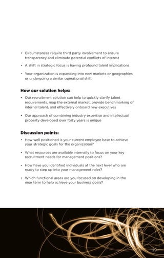 •	 Circumstances require third party involvement to ensure
transparency and eliminate potential conflicts of interest
•	 A shift in strategic focus is having profound talent implications
•	 Your organization is expanding into new markets or geographies
or undergoing a similar operational shift
How our solution helps:
•	 Our recruitment solution can help to quickly clarify talent
requirements, map the external market, provide benchmarking of
internal talent, and effectively onboard new executives
•	 Our approach of combining industry expertise and intellectual
property developed over forty years is unique
Discussion points:
•	 How well positioned is your current employee base to achieve
your strategic goals for the organization?
•	 What resources are available internally to focus on your key
recruitment needs for management positions?
•	 How have you identified individuals at the next level who are
ready to step up into your management roles?
•	 Which functional areas are you focused on developing in the
near term to help achieve your business goals?
29
 