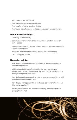 technology is not optimized
•	 You have volume management issues
•	 Your employer brand is not optimized
•	 You have a lack of metrics and decision support for recruitment
How our solution helps:
•	 Flexibility and scalability
•	 Continuous improvement of the recruitment function based on
best practice
•	 Professionalization of the recruitment function with accompanying
change management
•	 Increased recruitment efficiency, quality and transparency
•	 Cost saving and control
Discussion points:
•	 How do you ensure full visibility of the cost and quality of your
recruitment practices?
•	 Is hiring talent at the professional level a pain point in your
organization? Are you able to hire the right people fast enough to
meet your organization’s need?
•	 How do fluctuating demands in volume across geographies or skill
sets affect your hiring process?
•	 How do you manage your hires (in-house recruitment function vs.
third party supplier)?
•	 What type of profiles are you recruiting (e.g., level of expertise,
geographic reach)?
31
 