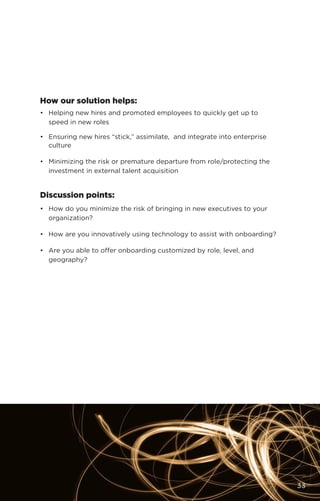 How our solution helps:
•	 Helping new hires and promoted employees to quickly get up to
speed in new roles
•	 Ensuring new hires “stick,” assimilate, and integrate into enterprise
culture
•	 Minimizing the risk or premature departure from role/protecting the
investment in external talent acquisition
Discussion points:
•	 How do you minimize the risk of bringing in new executives to your
organization?
•	 How are you innovatively using technology to assist with onboarding?
•	 Are you able to offer onboarding customized by role, level, and
geography?
33
 