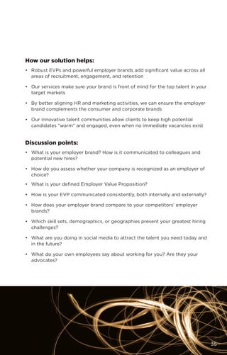 How our solution helps:
•	 Robust EVPs and powerful employer brands add significant value across all
areas of recruitment, engagement, and retention
•	 Our services make sure your brand is front of mind for the top talent in your
target markets
•	 By better aligning HR and marketing activities, we can ensure the employer
brand complements the consumer and corporate brands
•	 Our innovative talent communities allow clients to keep high potential
candidates “warm” and engaged, even when no immediate vacancies exist
Discussion points:
•	 What is your employer brand? How is it communicated to colleagues and
potential new hires?
•	 How do you assess whether your company is recognized as an employer of
choice?
•	 What is your defined Employer Value Proposition?
•	 How is your EVP communicated consistently, both internally and externally?
•	 How does your employer brand compare to your competitors’ employer
brands?
•	 Which skill sets, demographics, or geographies present your greatest hiring
challenges?
•	 What are you doing in social media to attract the talent you need today and
in the future?
•	 What do your own employees say about working for you? Are they your
advocates?
35
 