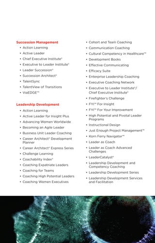 •	 Cohort and Team Coaching
•	 Communication Coaching
•	 Cultural Competency in Healthcare™
•	 Development Books
•	 Effective Communicating
•	 Efficacy Suite
•	 Enterprise Leadership Coaching
•	 Executive Coaching Network
•	 Executive to Leader Institute®/
	 Chief Executive Institute®
•	 Firefighter’s Challenge
•	 FYI™ For Insight
•	 FYI™ For Your Improvement
•	 High Potential and Pivotal Leader
Programs
•	 Instructional Design
•	 Just Enough Project Management™
•	 Korn Ferry Navigator™
•	 Leader as Coach
•	 Leader as Coach Advanced
Challenges
•	LeaderCatalyst®
•	 Leadership Development and
Competency Coaching
•	 Leadership Development Series
•	 Leadership Development Services
and Facilitation
Succession Management
•	 Action Learning
•	 Active Leader
•	 Chief Executive Institute®
•	 Executive to Leader Institute®
•	 Leader Succession®
•	 Succession Architect®
•	TalentSync
•	 TalentView of Transitions
•	ViaEDGE™
Leadership Development
•	 Action Learning
•	 Active Leader for Insight Plus
•	 Advancing Women Worldwide
•	 Becoming an Agile Leader
•	 Business Unit Leader Coaching
•	 Career Architect® Development
Planner
•	 Career Architect® Express Series
•	 Challenge Learning
•	 Coachability Index®
•	 Coaching Expatriate Leaders
•	 Coaching for Teams
•	 Coaching High Potential Leaders
•	 Coaching Women Executives
37
 