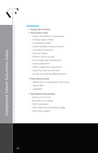 DESIGNIntegratedTalentSolutionsIndex
Assessment
•	 Assessment Centers
•	 Assessment Tools
	 -	 Career Orientations Assessment
	 -	 Change Agent Profile
	 -	 Coachability Index®
	 -	 Coaching Effectiveness Survey™
	 -	 Confidence Indicator
	 -	 Decision Styles
	 -	 eTeam™ Online Survey
	 -	 Four Stages Self-Assessment
	 -	GreatLeaderGPS™
	 -	 H3TM Leadership Assessment
	 -	 Learning From Experience™
	 -	 Survey of Influence Effectiveness™
•	 Interviewing Guide
	 -	 TalentView® of Leadership Transitions
	 -	 Verbal 360°
	 -	viaEDGE™
•	 Specialized Assessments
	 -	 Board and C-Suite
	 -	 Business Unit Leader
	 -	 CEO Succession
	 -	 High Potential and Pivotal Leader
	 -	 Mid Level Leaders
40
 