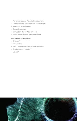 -	 Performance and Potential Assessments
	 -	 Readiness and Development Assessments
	 -	 Selection Assessments
	 -	 Senior Executive
	 -	 Simulation Based Assessments
	 -	 Talent Assessments for Government
•	 Multi-Rater Assessments
	 -	Choices™
	 -	ProSpective
	 -	 Talent View of Leadership Performance
	 -	 The Inclusion Indicator™
	 -	Voices®
41
 