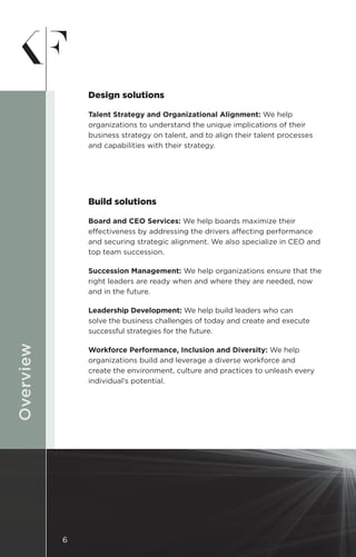DESIGNOverview
Design solutions
Talent Strategy and Organizational Alignment: We help
organizations to understand the unique implications of their
business strategy on talent, and to align their talent processes
and capabilities with their strategy.
Build solutions
Board and CEO Services: We help boards maximize their
effectiveness by addressing the drivers affecting performance
and securing strategic alignment. We also specialize in CEO and
top team succession.
Succession Management: We help organizations ensure that the
right leaders are ready when and where they are needed, now
and in the future.
Leadership Development: We help build leaders who can
solve the business challenges of today and create and execute
successful strategies for the future.
Workforce Performance, Inclusion and Diversity: We help
organizations build and leverage a diverse workforce and
create the environment, culture and practices to unleash every
individual’s potential.
6
 