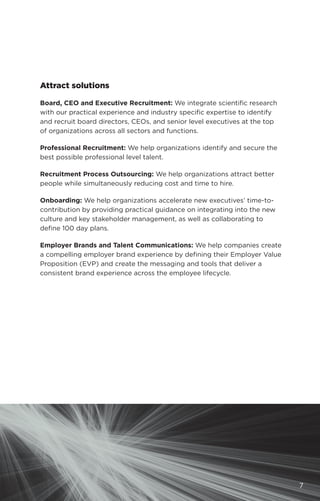 Attract solutions
Board, CEO and Executive Recruitment: We integrate scientific research
with our practical experience and industry specific expertise to identify
and recruit board directors, CEOs, and senior level executives at the top
of organizations across all sectors and functions.
Professional Recruitment: We help organizations identify and secure the
best possible professional level talent.
Recruitment Process Outsourcing: We help organizations attract better
people while simultaneously reducing cost and time to hire.
Onboarding: We help organizations accelerate new executives’ time-to-
contribution by providing practical guidance on integrating into the new
culture and key stakeholder management, as well as collaborating to
define 100 day plans.
Employer Brands and Talent Communications: We help companies create
a compelling employer brand experience by defining their Employer Value
Proposition (EVP) and create the messaging and tools that deliver a
consistent brand experience across the employee lifecycle.
7
 