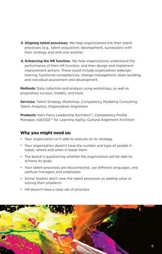 3. Aligning talent processes. We help organizations link their talent
processes (e.g., talent acquisition, development, succession) with
their strategy and with one another.
4. Enhancing the HR function. We help organizations understand the
performance of their HR function, and then design and implement
improvement actions. These could include organization redesign,
training, functional competencies, change management, team building,
and individual assessment and development.
Methods: Data collection and analysis using workshops, as well as
proprietary surveys, models, and tools.
Services: Talent Strategy Workshop, Competency Modeling Consulting,
Talent Analytics, Organization Alignment
Products: Korn Ferry Leadership Architect™, Competency Profile
Manager, viaEDGE™ for Learning Agility, Cultural Alignment Architect
Why you might need us:
•	 Your organization isn’t able to execute on its strategy
•	 Your organization doesn’t have the number and type of people it
needs, where and when it needs them
•	 The board is questioning whether the organization will be able to
achieve its goals
•	 Your talent processes are disconnected, use different languages, and
confuse managers and employees
•	 Senior leaders don’t view the talent processes as adding value or
solving their problems
•	 HR doesn’t have a clear set of priorities
9
 
