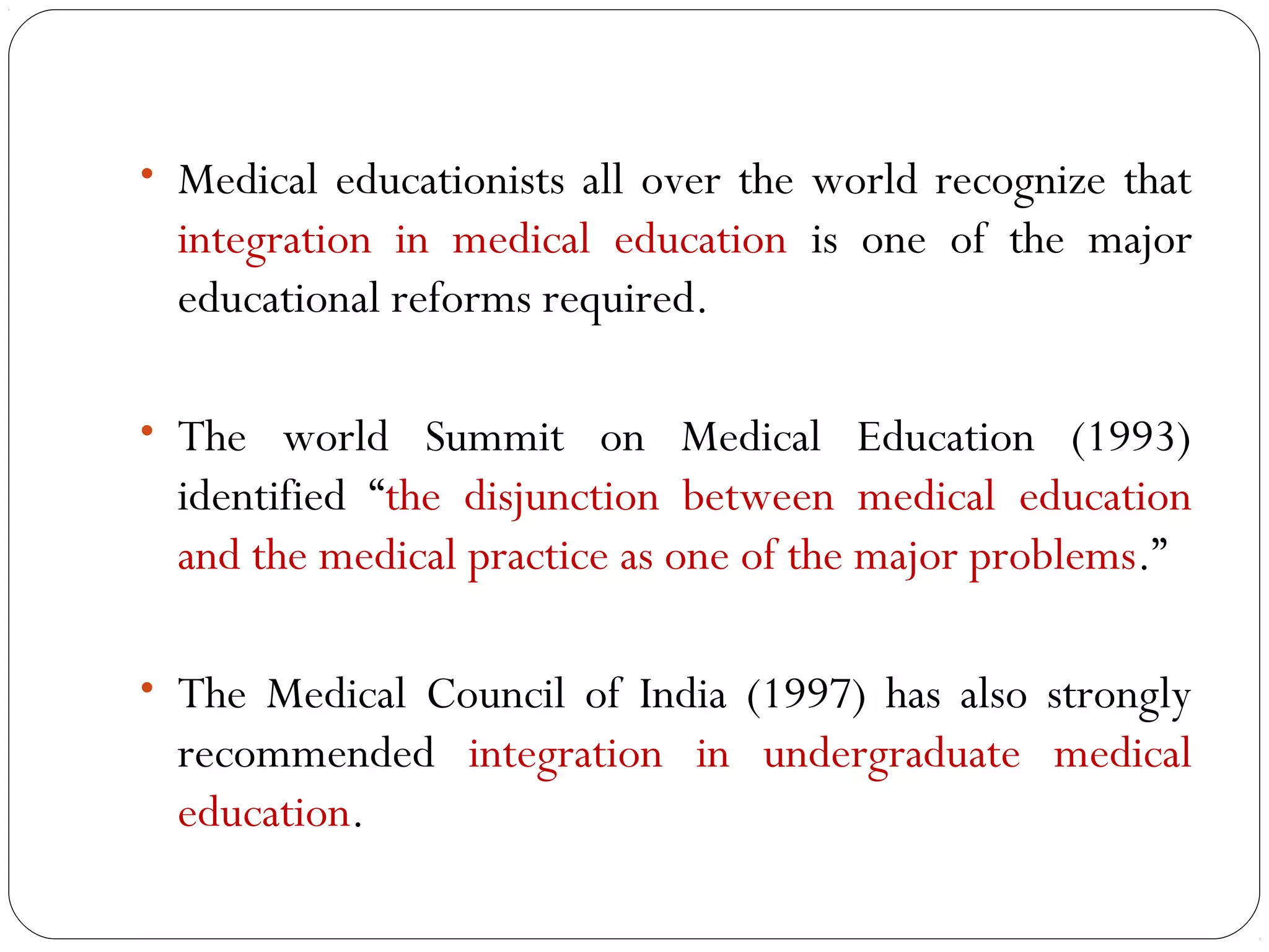 • Medical educationists all over the world recognize that
  integration in medical education is one of the major
  educational reforms required.

• The world Summit on Medical Education (1993)
  identified “the disjunction between medical education
  and the medical practice as one of the major problems.”

• The Medical Council of India (1997) has also strongly
  recommended integration in undergraduate medical
  education.
 