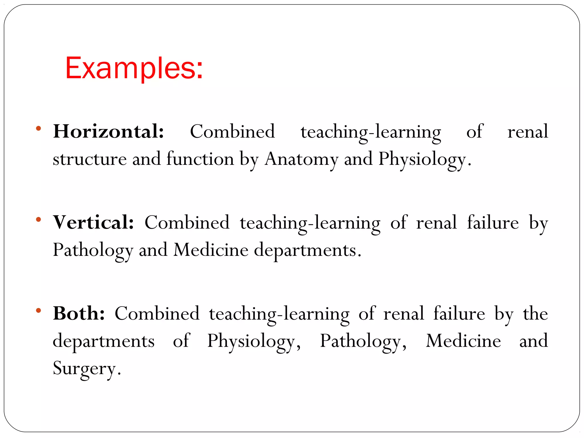 Examples:
• Horizontal:     Combined teaching-learning of      renal
 structure and function by Anatomy and Physiology.

• Vertical: Combined teaching-learning of renal failure by
 Pathology and Medicine departments.

• Both: Combined teaching-learning of renal failure by the
 departments of Physiology, Pathology, Medicine and
 Surgery.
 