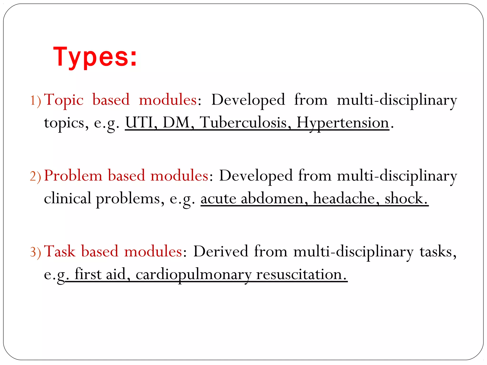 Types:
1) Topic based modules: Developed from multi-disciplinary
  topics, e.g. UTI, DM, Tuberculosis, Hypertension.

2) Problem based modules: Developed from multi-disciplinary
  clinical problems, e.g. acute abdomen, headache, shock.

3) Task based modules: Derived from multi-disciplinary tasks,
  e.g. first aid, cardiopulmonary resuscitation.
 