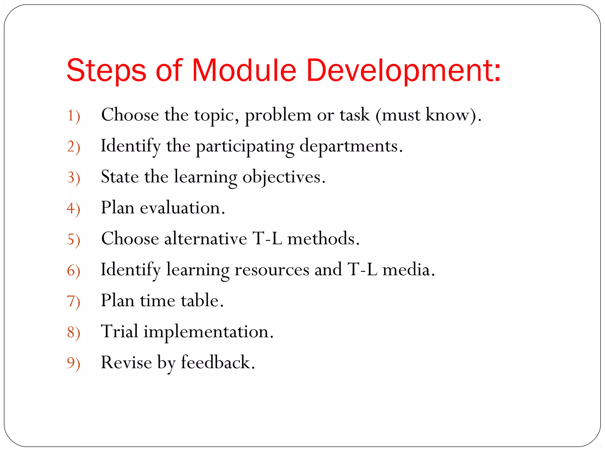 Steps of Module Development:
1)   Choose the topic, problem or task (must know).
2)   Identify the participating departments.
3)   State the learning objectives.
4)   Plan evaluation.
5)   Choose alternative T-L methods.
6)   Identify learning resources and T-L media.
7)   Plan time table.
8)   Trial implementation.
9)   Revise by feedback.
 