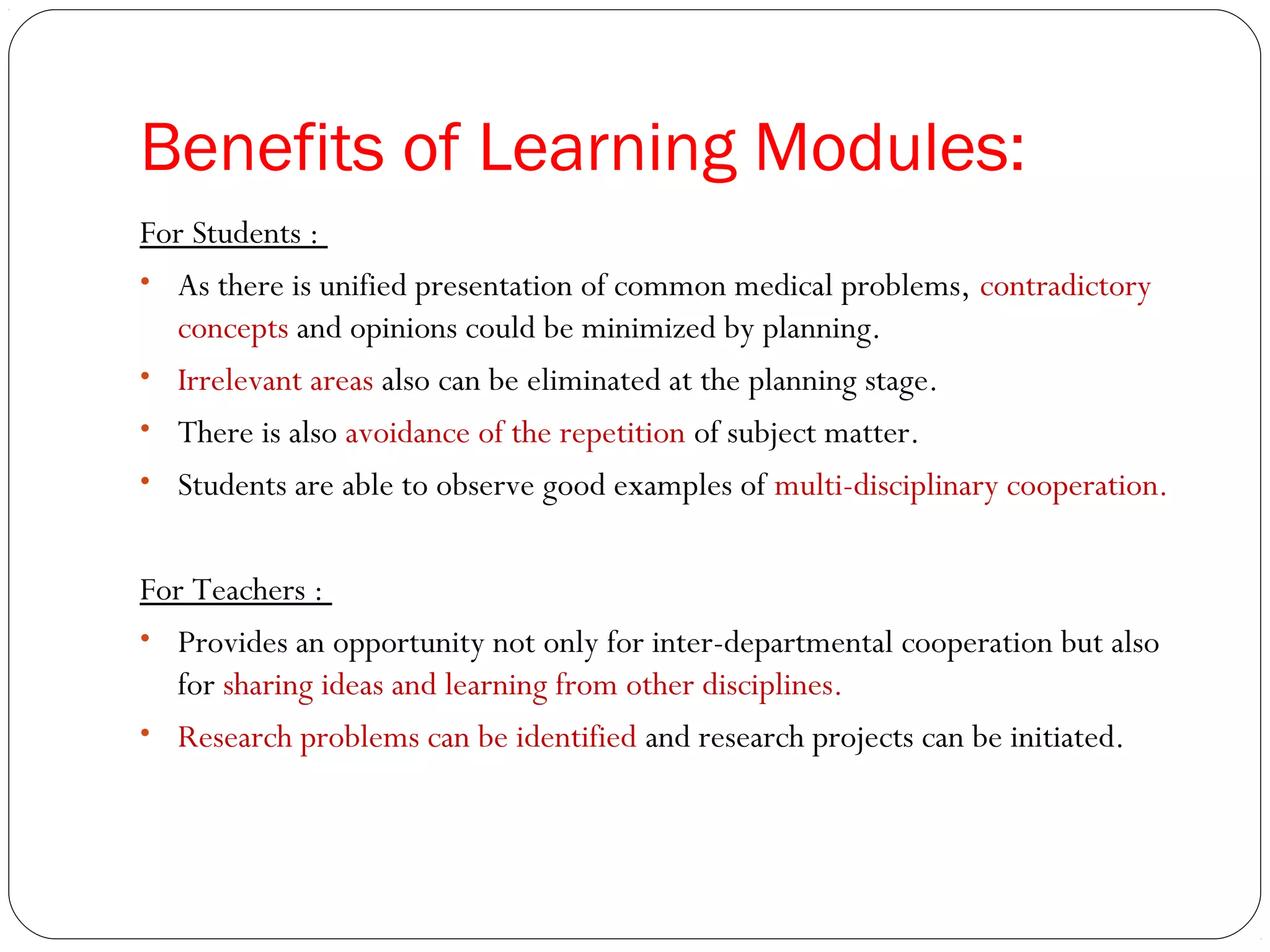 Benefits of Learning Modules:
For Students :
• As there is unified presentation of common medical problems, contradictory
  concepts and opinions could be minimized by planning.
• Irrelevant areas also can be eliminated at the planning stage.
• There is also avoidance of the repetition of subject matter.
• Students are able to observe good examples of multi-disciplinary cooperation.


For Teachers :
• Provides an opportunity not only for inter-departmental cooperation but also
  for sharing ideas and learning from other disciplines.
• Research problems can be identified and research projects can be initiated.
 