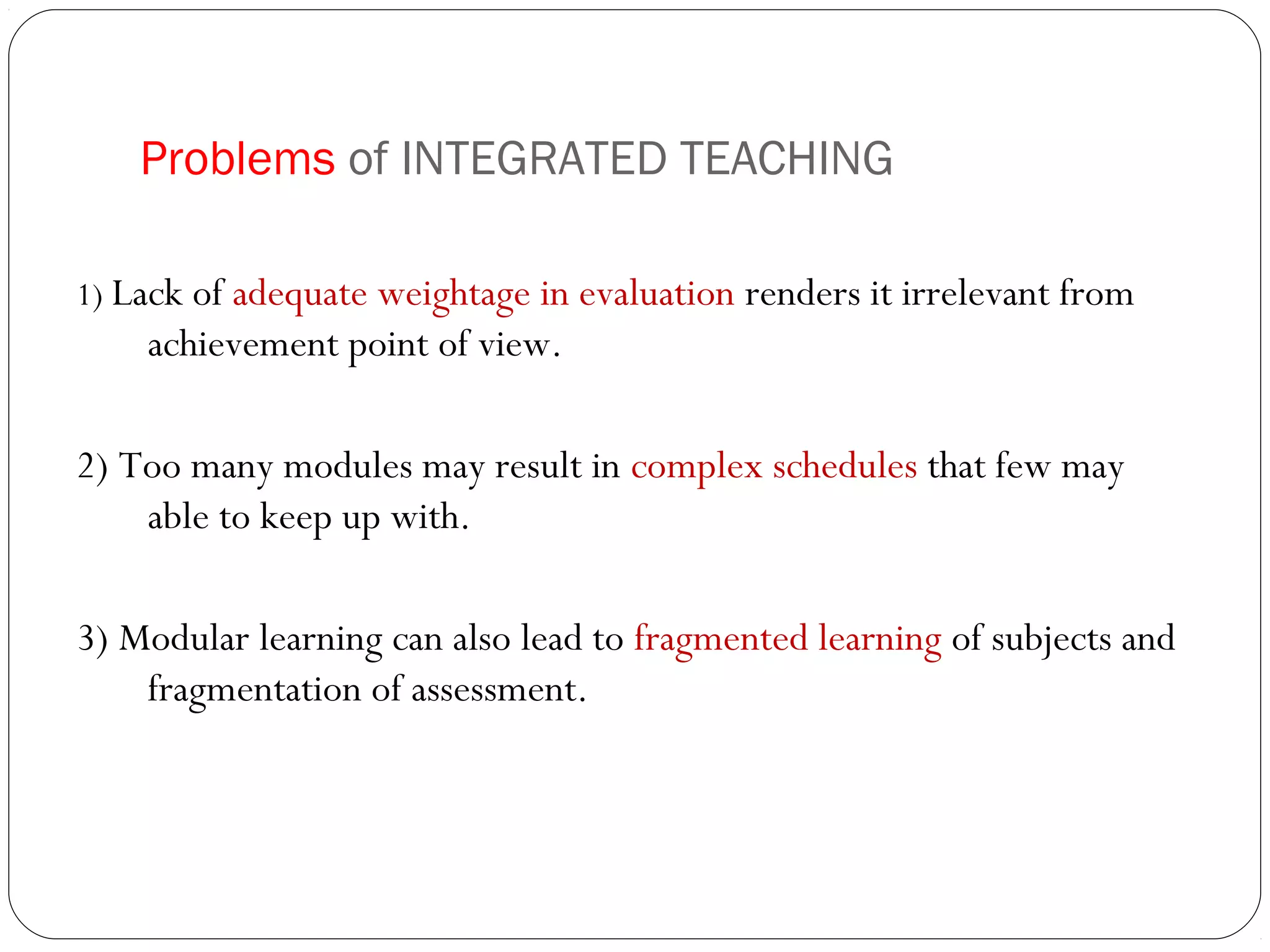 Problems of INTEGRATED TEACHING

1) Lack of adequate weightage in evaluation renders it irrelevant from
    achievement point of view.

2) Too many modules may result in complex schedules that few may
    able to keep up with.

3) Modular learning can also lead to fragmented learning of subjects and
    fragmentation of assessment.
 