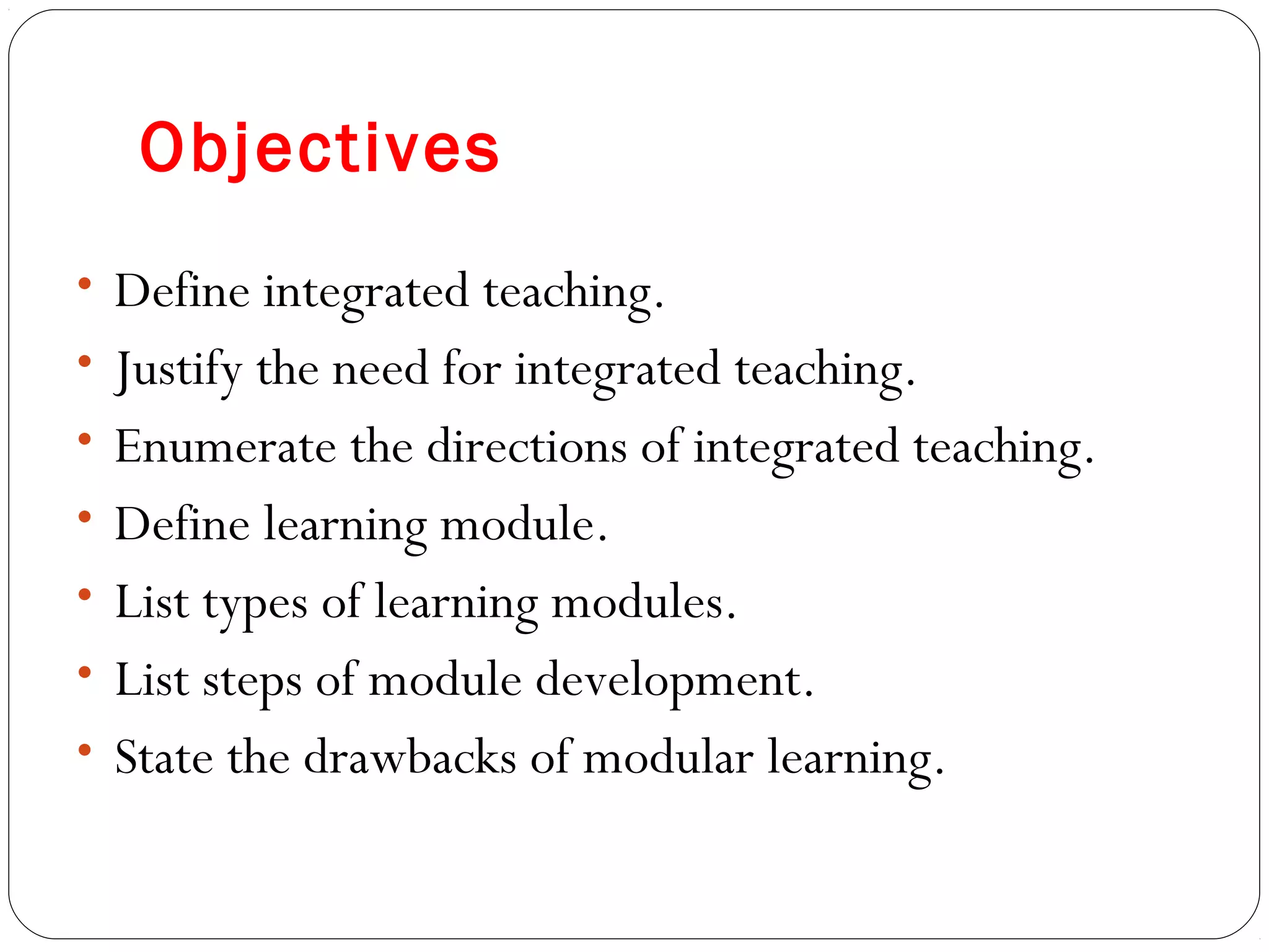 Objectives
• Define integrated teaching.
• Justify the need for integrated teaching.
• Enumerate the directions of integrated teaching.
• Define learning module.
• List types of learning modules.
• List steps of module development.
• State the drawbacks of modular learning.
 