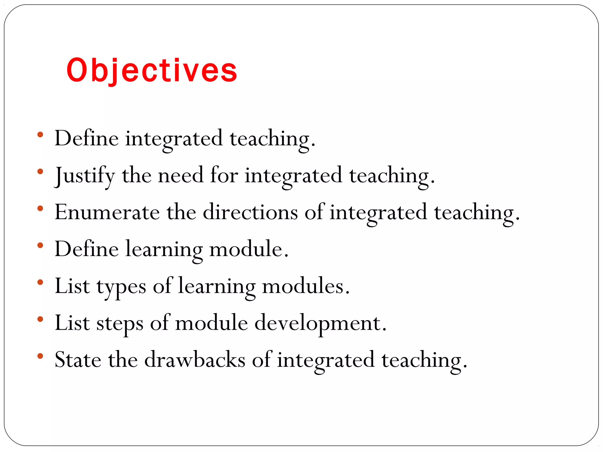 Objectives
• Define integrated teaching.
• Justify the need for integrated teaching.
• Enumerate the directions of integrated teaching.
• Define learning module.
• List types of learning modules.
• List steps of module development.
• State the drawbacks of integrated teaching.
 