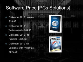 Software Price [PCs Solutions]
 Diskeeper 2010 Home –
$39.95
 Diskeeper 2010
Professional – $59.95
 Diskeeper 2010 Pro
Premier – $99.95
 Diskeeper 2010 [All
Versions] with HyperFast –
+$10.00
 