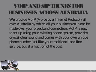 VOIPANDSIPTRUNKS FOR
BUSINESSES ACROSS AUSTRALIA
WeprovideVoIP(Voiceover Internet Protocol) all
over Australiaby which all your businesscallscan be
madeover your broadband connection. VoIPiseasy
to set up using your existing phonesystem, provides
crystal clear sound and comeswith your own unique
phonenumber just likeyour traditional land line
service, but at afraction of thecost.
 