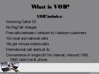 What is VOIP
VOIPincludes:
Incoming Caller ID
No flag fall charges
Freecallsbetween i-telecom to i-telecom customers
10c local and national calls
18c per minutemobilecalls
International call startsat 3c
Convenienceof singlebill for internet, inbound 1300,
1800, land line& phone
 