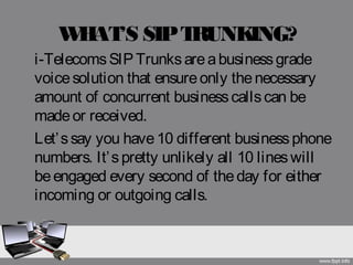 WHAT’S SIPTRUNKING?
i-Telecoms SIPTrunks areabusinessgrade
voicesolution that ensureonly thenecessary
amount of concurrent businesscallscan be
madeor received. 
Let’ssay you have10 different businessphone
numbers. It’spretty unlikely all 10 lineswill
beengaged every second of theday for either
incoming or outgoing calls.
 