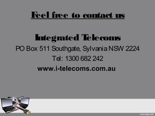 Feel free to contact us
Integrated Telecoms
PO Box 511 Southgate, SylvaniaNSW 2224
Tel: 1300 682 242
www.i-telecoms.com.au
 