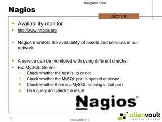 NagiosAvailability monitorhttp://www.nagios.orgNagios monitors the availability of assets and services in our network.A service can be monitored with using different checks:Ex: MySQL ServerCheck whether the host is up or notCheck whether the MySQL port is opened or closedCheck whether there is a MySQL listening in that portDo a query and check the resultACTIVE 15