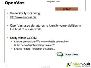OpenVasVulnerability Scanninghttp://www.openvas.orgOpenVas uses signatures to identify vulnerabilities in the host of our network.Utility within OSSIMAttacks prevention (We know what is vulnerable)Is the network policy being violated?Shared folders, forbidden activities...ACTIVE 17