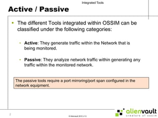 Active / PassiveThe different Tools integrated within OSSIM can be classified under the following categories:Active: They generate traffic within the Network that is  being monitored.Passive: They analyze network traffic within generating any traffic within the monitored network.The passive tools require a port mirroring/port span configured in the network equipment. 2