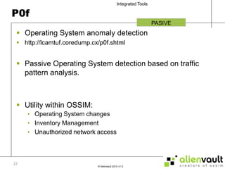P0fOperating System anomaly detectionhttp://lcamtuf.coredump.cx/p0f.shtmlPassive Operating System detection based on traffic pattern analysis.Utility within OSSIM:Operating System changesInventory ManagementUnauthorized network accessPASIVE27