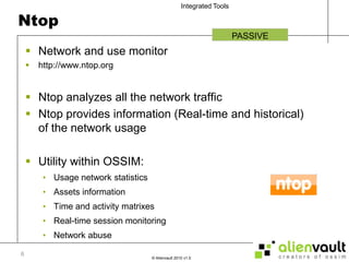 NtopNetwork and use monitorhttp://www.ntop.orgNtop analyzes all the network trafficNtop provides information (Real-time and historical) of the network usage Utility within OSSIM:Usage network statisticsAssets informationTime and activity matrixesReal-time session monitoringNetwork abusePASSIVE6