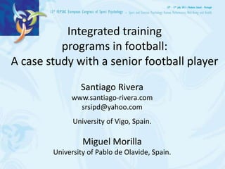 Integrated training
          programs in football:
A case study with a senior football player

                Santiago Rivera
             www.santiago-rivera.com
               srsipd@yahoo.com
              University of Vigo, Spain.

                 Miguel Morilla
        University of Pablo de Olavide, Spain.
 