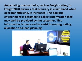 Automating manual tasks, such as freight rating, in
Freight2020 ensures that accuracy is maintained while
operator efficiency is increased. The booking
environment is designed to collect information that
may well be provided by the customer. This
information is then used to assist in routing, rating,
allocation and load planning.
 