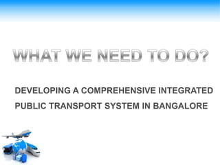 DEVELOPING A COMPREHENSIVE INTEGRATED
PUBLIC TRANSPORT SYSTEM IN BANGALORE
 