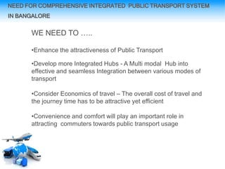 NEED FOR COMPREHENSIVE INTEGRATED PUBLIC TRANSPORT SYSTEM
IN BANGALORE
WE NEED TO …..
•Enhance the attractiveness of Public Transport
•Develop more Integrated Hubs - A Multi modal Hub into
effective and seamless Integration between various modes of
transport
•Consider Economics of travel – The overall cost of travel and
the journey time has to be attractive yet efficient
•Convenience and comfort will play an important role in
attracting commuters towards public transport usage
 