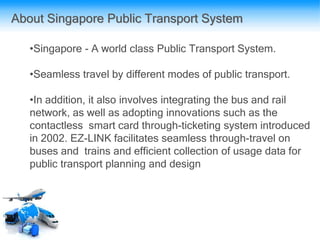 About Singapore Public Transport System
•Singapore - A world class Public Transport System.
•Seamless travel by different modes of public transport.
•In addition, it also involves integrating the bus and rail
network, as well as adopting innovations such as the
contactless smart card through-ticketing system introduced
in 2002. EZ-LINK facilitates seamless through-travel on
buses and trains and efficient collection of usage data for
public transport planning and design
 