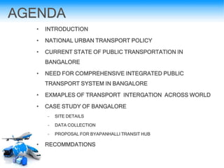 AGENDA
• INTRODUCTION
• NATIONAL URBAN TRANSPORT POLICY
• CURRENT STATE OF PUBLIC TRANSPORTATION IN
BANGALORE
• NEED FOR COMPREHENSIVE INTEGRATED PUBLIC
TRANSPORT SYSTEM IN BANGALORE
• EXMAPLES OF TRANSPORT INTERGATION ACROSS WORLD
• CASE STUDY OF BANGALORE
– SITE DETAILS
– DATA COLLECTION
– PROPOSAL FOR BYAPANHALLI TRANSIT HUB
• RECOMMDATIONS
 