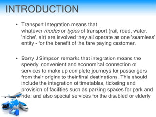 INTRODUCTION
• Transport Integration means that
whatever modes or types of transport (rail, road, water,
'niche', air) are involved they all operate as one 'seamless'
entity - for the benefit of the fare paying customer.
• Barry J Simpson remarks that integration means the
speedy, convenient and economical connection of
services to make up complete journeys for passengers
from their origins to their final destinations. This should
include the integration of timetables, ticketing and
provision of facilities such as parking spaces for park and
ride; and also special services for the disabled or elderly
 