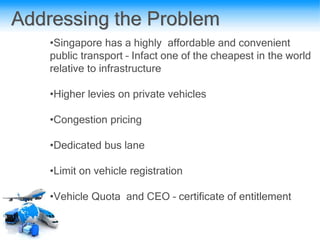 Addressing the Problem
•Singapore has a highly affordable and convenient
public transport – Infact one of the cheapest in the world
relative to infrastructure
•Higher levies on private vehicles
•Congestion pricing
•Dedicated bus lane
•Limit on vehicle registration
•Vehicle Quota and CEO – certificate of entitlement
 
