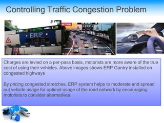 Controlling Traffic Congestion Problem
Charges are levied on a per-pass basis, motorists are more aware of the true
cost of using their vehicles. Above images shows ERP Gantry installed on
congested highways
By pricing congested stretches, ERP system helps to moderate and spread
out vehicle usage for optimal usage of the road network by encouraging
motorists to consider alternatives
 